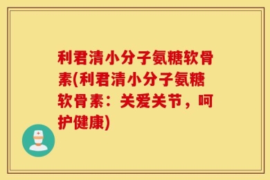 利君清小分子氨糖软骨素(利君清小分子氨糖软骨素：关爱关节，呵护健康)