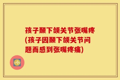 孩子颞下颌关节张嘴疼(孩子因颞下颌关节问题而感到张嘴疼痛)