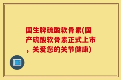 国生牌硫酸软骨素(国产硫酸软骨素正式上市，关爱您的关节健康)