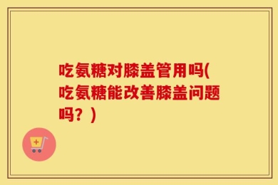 吃氨糖对膝盖管用吗(吃氨糖能改善膝盖问题吗？)