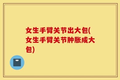 女生手臂关节出大包(女生手臂关节肿胀成大包)