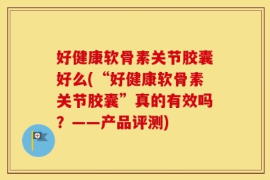 好健康软骨素关节胶囊好么(“好健康软骨素关节胶囊”真的有效吗？——产品评测)