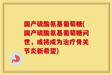 国产硫酸氨基葡萄糖(国产硫酸氨基葡萄糖问世，或将成为治疗骨关节炎新希望)