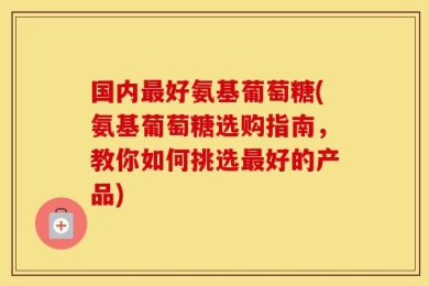 国内最好氨基葡萄糖(氨基葡萄糖选购指南，教你如何挑选最好的产品)