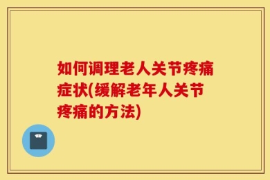 如何调理老人关节疼痛症状(缓解老年人关节疼痛的方法)