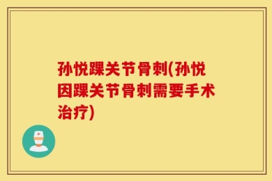 孙悦踝关节骨刺(孙悦因踝关节骨刺需要手术治疗)