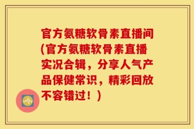 官方氨糖软骨素直播间(官方氨糖软骨素直播实况合辑，分享人气产品保健常识，精彩回放不容错过！)