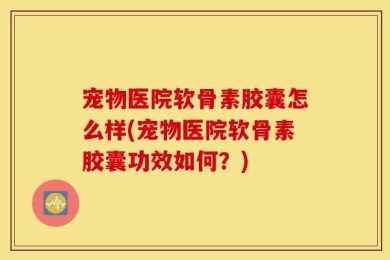 宠物医院软骨素胶囊怎么样(宠物医院软骨素胶囊功效如何？)