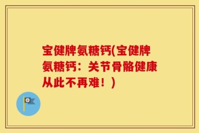 宝健牌氨糖钙(宝健牌氨糖钙：关节骨骼健康从此不再难！)
