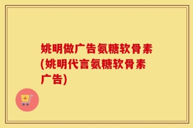 姚明做广告氨糖软骨素(姚明代言氨糖软骨素广告)