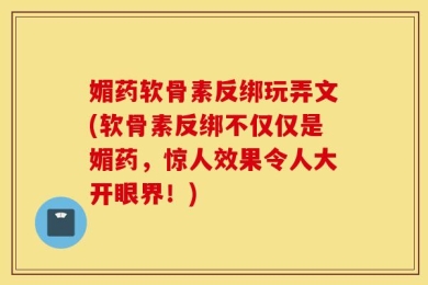媚药软骨素反绑玩弄文(软骨素反绑不仅仅是媚药，惊人效果令人大开眼界！)