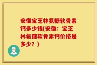 安徽宝芝林氨糖软骨素钙多少钱(安徽：宝芝林氨糖软骨素钙价格是多少？)