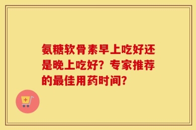 氨糖软骨素早上吃好还是晚上吃好？专家推荐的最佳用药时间？