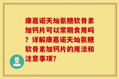 康嘉诺天灿氨糖软骨素加钙片可以常期食用吗？详解康嘉诺天灿氨糖软骨素加钙片的用法和注意事项？