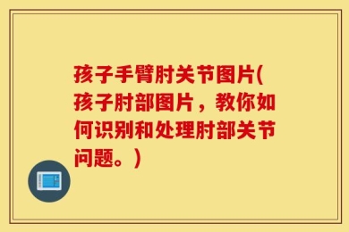 孩子手臂肘关节图片(孩子肘部图片，教你如何识别和处理肘部关节问题。)