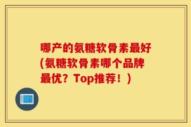 哪产的氨糖软骨素最好(氨糖软骨素哪个品牌最优？Top推荐！)