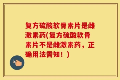 复方硫酸软骨素片是雌激素药(复方硫酸软骨素片不是雌激素药，正确用法需知！)
