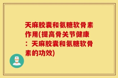 天麻胶囊和氨糖软骨素作用(提高骨关节健康：天麻胶囊和氨糖软骨素的功效)