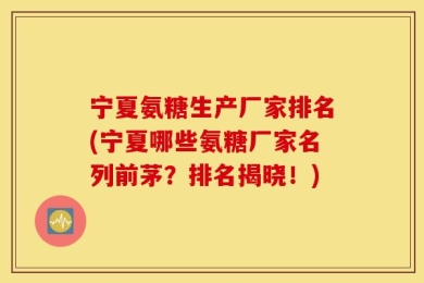 宁夏氨糖生产厂家排名(宁夏哪些氨糖厂家名列前茅？排名揭晓！)