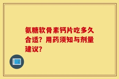 氨糖软骨素钙片吃多久合适？用药须知与剂量建议？