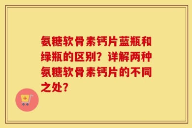 氨糖软骨素钙片蓝瓶和绿瓶的区别？详解两种氨糖软骨素钙片的不同之处？