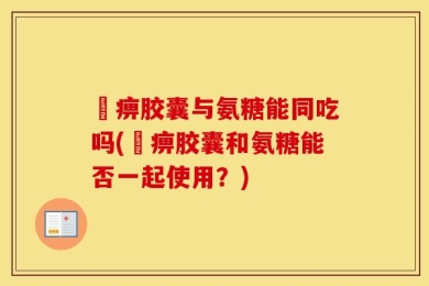 尪痹胶囊与氨糖能同吃吗(尪痹胶囊和氨糖能否一起使用？)