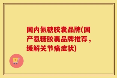 国内氨糖胶囊品牌(国产氨糖胶囊品牌推荐，缓解关节痛症状)