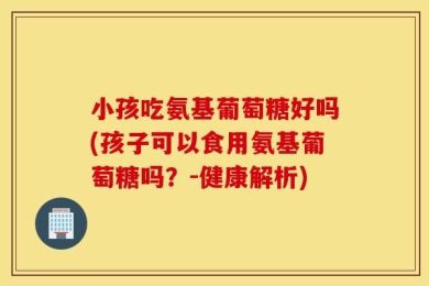 小孩吃氨基葡萄糖好吗(孩子可以食用氨基葡萄糖吗？-健康解析)