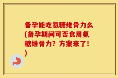 备孕能吃氨糖维骨力么(备孕期间可否食用氨糖维骨力？方案来了！)