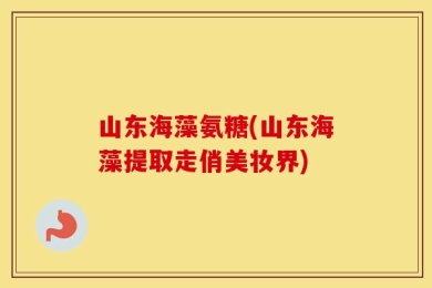 山东海藻氨糖(山东海藻提取走俏美妆界)