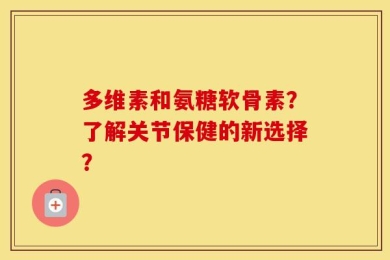 多维素和氨糖软骨素？了解关节保健的新选择？