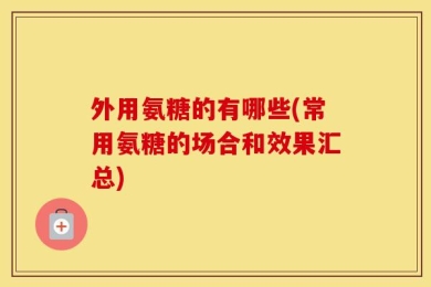 外用氨糖的有哪些(常用氨糖的场合和效果汇总)