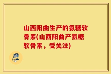 山西阳曲生产的氨糖软骨素(山西阳曲产氨糖软骨素，受关注)