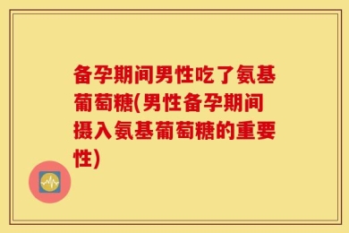 备孕期间男性吃了氨基葡萄糖(男性备孕期间摄入氨基葡萄糖的重要性)