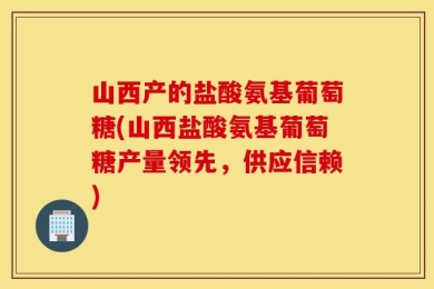 山西产的盐酸氨基葡萄糖(山西盐酸氨基葡萄糖产量领先，供应信赖)
