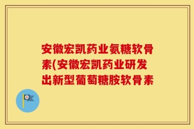 安徽宏凯药业氨糖软骨素(安徽宏凯药业研发出新型葡萄糖胺软骨素