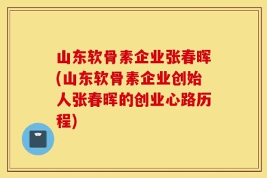 山东软骨素企业张春晖(山东软骨素企业创始人张春晖的创业心路历程)