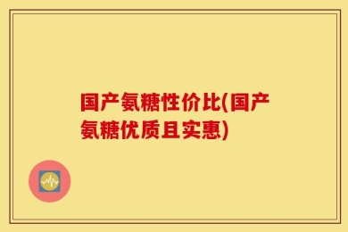 国产氨糖性价比(国产氨糖优质且实惠)