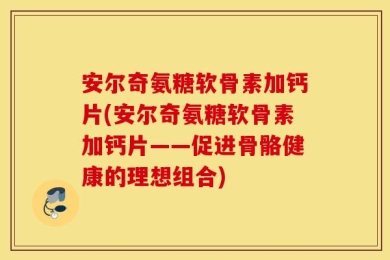 安尔奇氨糖软骨素加钙片(安尔奇氨糖软骨素加钙片——促进骨骼健康的理想组合)