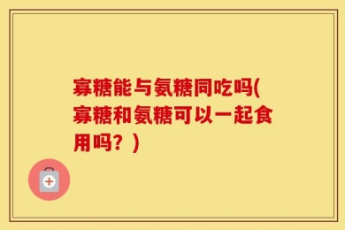寡糖能与氨糖同吃吗(寡糖和氨糖可以一起食用吗？)