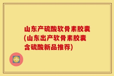 山东产硫酸软骨素胶囊(山东出产软骨素胶囊含硫酸新品推荐)