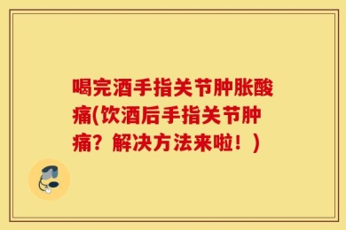 喝完酒手指关节肿胀酸痛(饮酒后手指关节肿痛？解决方法来啦！)