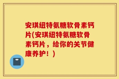 安琪纽特氨糖软骨素钙片(安琪纽特氨糖软骨素钙片，给你的关节健康养护！)