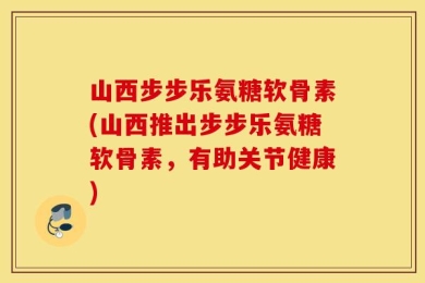 山西步步乐氨糖软骨素(山西推出步步乐氨糖软骨素，有助关节健康)