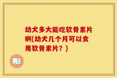 幼犬多大能吃软骨素片啊(幼犬几个月可以食用软骨素片？)