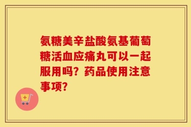氨糖美辛盐酸氨基葡萄糖活血应痛丸可以一起服用吗？药品使用注意事项？