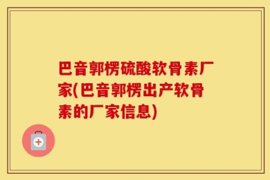 巴音郭楞硫酸软骨素厂家(巴音郭楞出产软骨素的厂家信息)