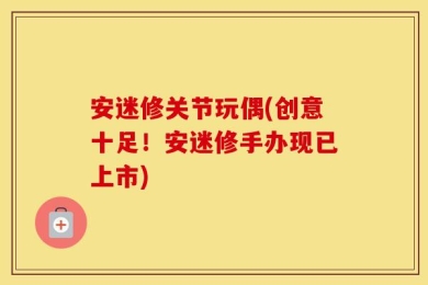 安迷修关节玩偶(创意十足！安迷修手办现已上市)