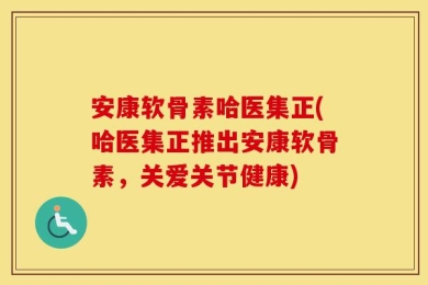 安康软骨素哈医集正(哈医集正推出安康软骨素，关爱关节健康)