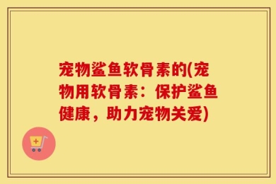 宠物鲨鱼软骨素的(宠物用软骨素：保护鲨鱼健康，助力宠物关爱)